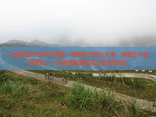 《成都旅行社河北呈献：看完四川乐山大佛，峨眉山六日游攻略，一次看遍成都至乐山景点精华》