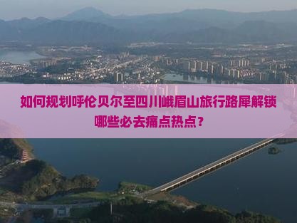 如何规划呼伦贝尔至四川峨眉山旅行路犀解锁哪些必去痛点热点？