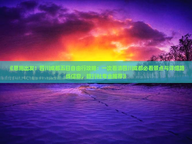 《恩施出发！四川成都五日自由行攻略：一次看清四川成都必看景点与详细路线信息，旅行社专业推荐》