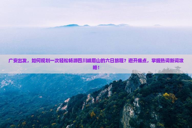 广安出发，如何规划一次轻松畅游四川峨眉山的六日旅程？避开痛点，掌握热词新词攻略！