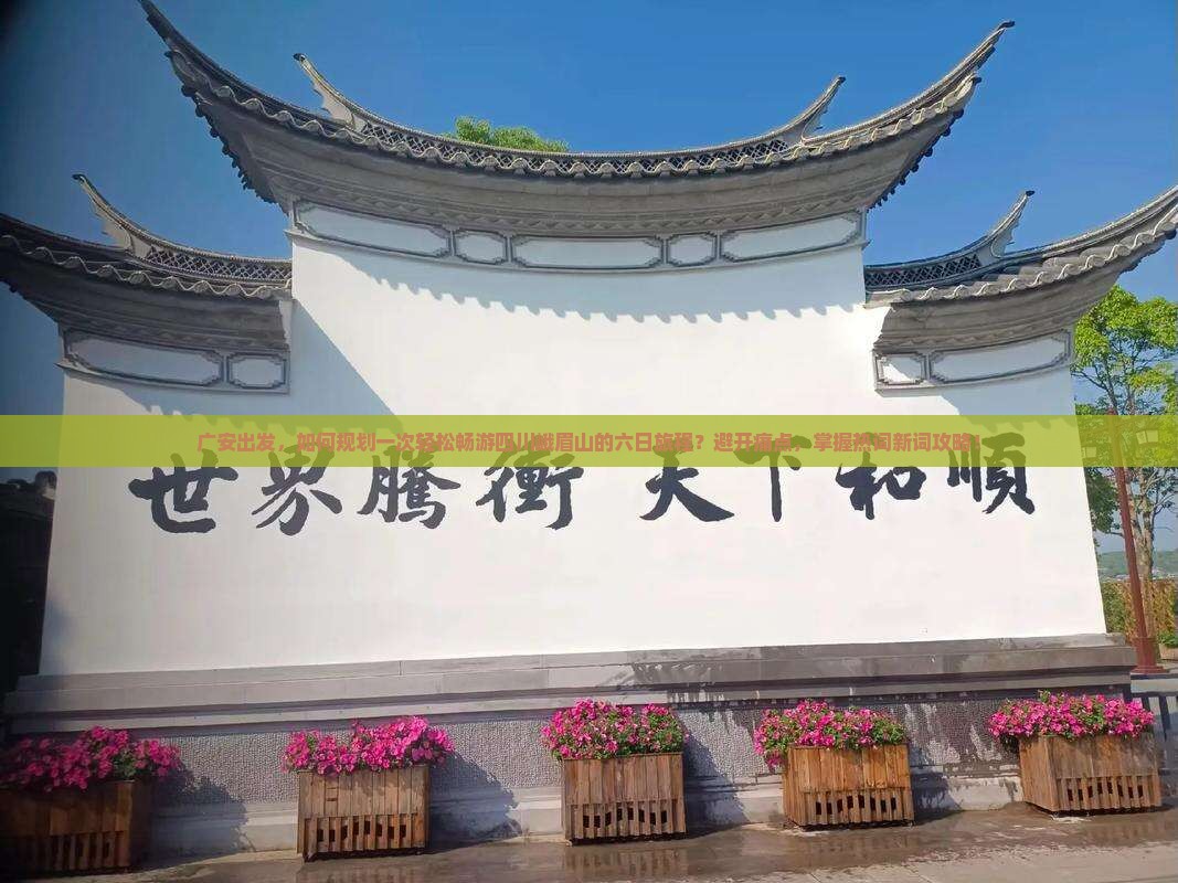 广安出发，如何规划一次轻松畅游四川峨眉山的六日旅程？避开痛点，掌握热词新词攻略！