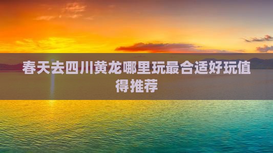 春天去四川黄龙哪里玩最合适好玩值得推荐