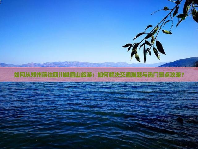 如何从郑州前往四川峨眉山旅游：如何解决交通难题与热门景点攻略？