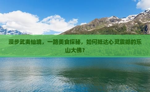 漫步武夷仙境，一路美食探秘，如何抵达心灵震撼的乐山大佛？