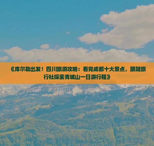 《库尔勒出发！四川旅游攻略：看完成都十大景点，跟随旅行社探索青城山一日游行程》