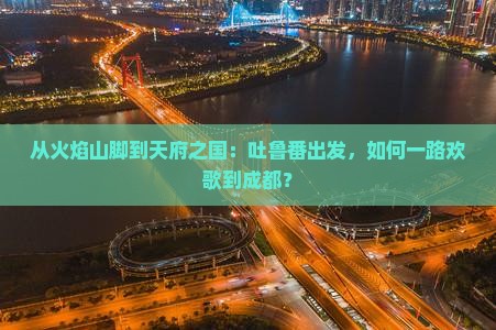 从火焰山脚到天府之国：吐鲁番出发，如何一路欢歌到成都？