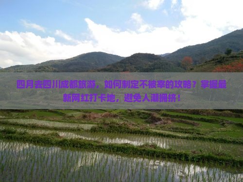 四月去四川成都旅游，如何制定不被宰的攻略？掌握最新网红打卡地，避免人潮拥挤！