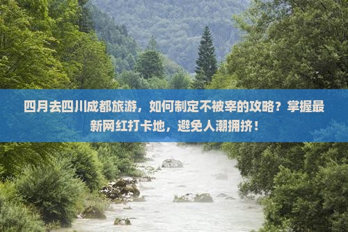 四月去四川成都旅游，如何制定不被宰的攻略？掌握最新网红打卡地，避免人潮拥挤！