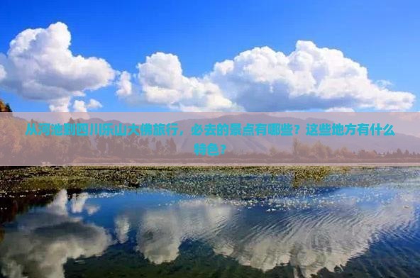 从河池到四川乐山大佛旅行，必去的景点有哪些？这些地方有什么特色？