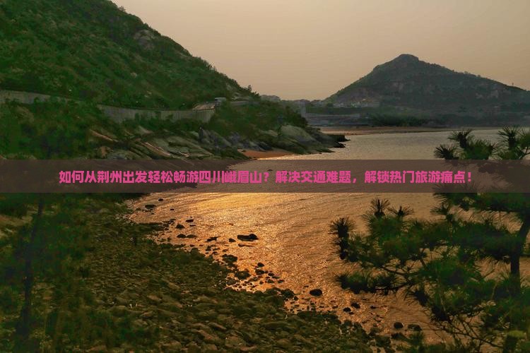如何从荆州出发轻松畅游四川峨眉山？解决交通难题，解锁热门旅游痛点！