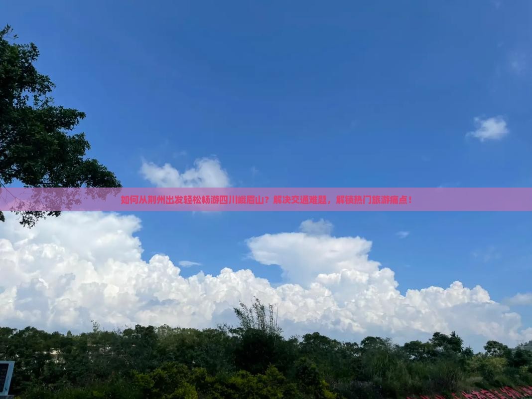 如何从荆州出发轻松畅游四川峨眉山？解决交通难题，解锁热门旅游痛点！