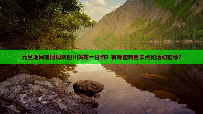 元旦期间如何规划四川黄龙一日游？有哪些特色景点和活动推荐？