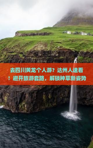 去四川黄龙个人游？达州人速看！避开旅游套路，解锁种草新姿势