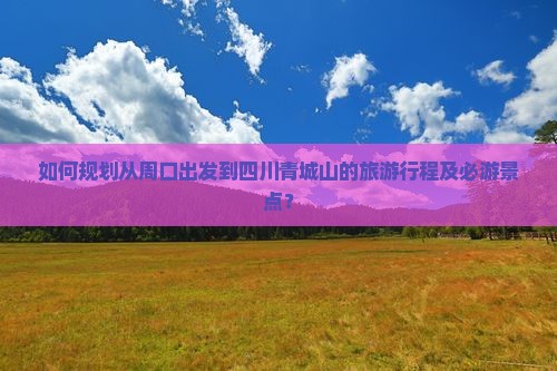 如何规划从周口出发到四川青城山的旅游行程及必游景点？