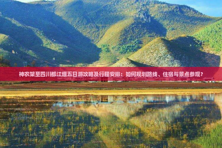 神农架至四川都江堰五日游攻略及行程安排：如何规划路线、住宿与景点参观？