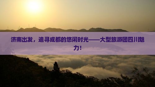 济南出发，追寻成都的悠闲时光——大型旅游团四川魅力！