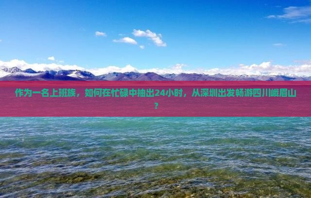 作为一名上班族，如何在忙碌中抽出24小时，从深圳出发畅游四川峨眉山？