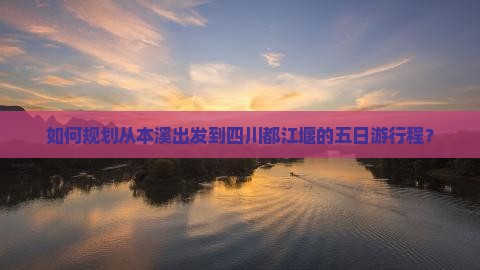 如何规划从本溪出发到四川都江堰的五日游行程？