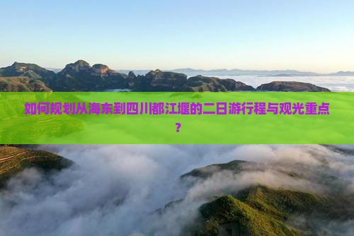 如何规划从海东到四川都江堰的二日游行程与观光重点？