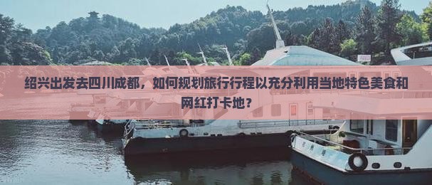绍兴出发去四川成都，如何规划旅行行程以充分利用当地特色美食和网红打卡地？