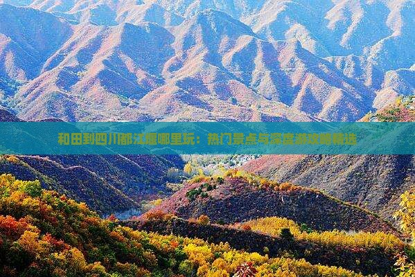 和田到四川都江堰哪里玩：热门景点与深度游攻略精选