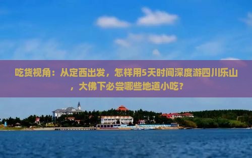 吃货视角：从定西出发，怎样用5天时间深度游四川乐山，大佛下必尝哪些地道小吃？