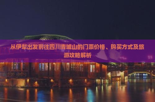 从伊犁出发前往四川青城山的门票价格、购买方式及旅游攻略解析
