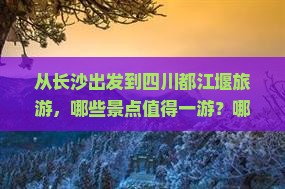 从长沙出发到四川都江堰旅游，哪些景点值得一游？哪些美食不可错过？当地有哪些文化活动可以参与？