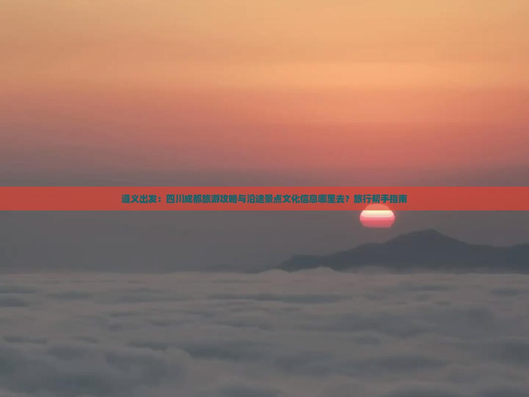 遵义出发：四川成都旅游攻略与沿途景点文化信息哪里去？旅行帮手指南