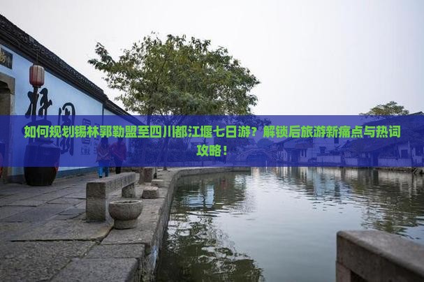 如何规划锡林郭勒盟至四川都江堰七日游？解锁后旅游新痛点与热词攻略！