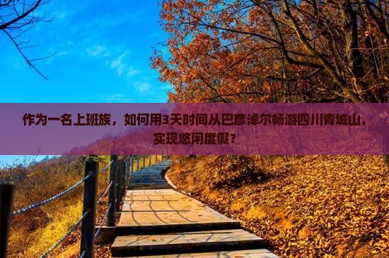 作为一名上班族，如何用3天时间从巴彦淖尔畅游四川青城山，实现悠闲度假？