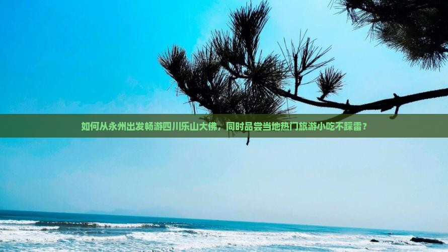 如何从永州出发畅游四川乐山大佛，同时品尝当地热门旅游小吃不踩雷？