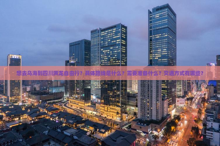 想去乌海到四川黄龙自由行？具体路线是什么？需要准备什么？交通方式有哪些？