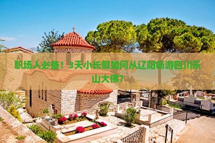职场人必备！3天小长假如何从辽阳畅游四川乐山大佛？