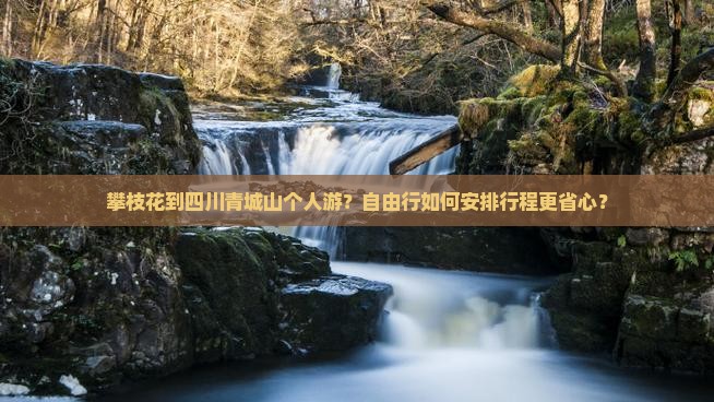 攀枝花到四川青城山个人游？自由行如何安排行程更省心？