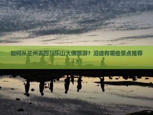 如何从兰州去四川乐山大佛旅游？沿途有哪些景点推荐？