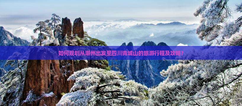 如何规划从潮州出发至四川青城山的旅游行程及攻略？