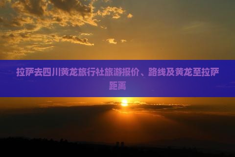 拉萨去四川黄龙旅行社旅游报价、路线及黄龙至拉萨距离