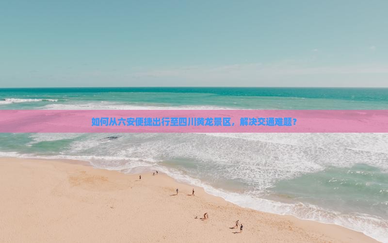 如何从六安便捷出行至四川黄龙景区，解决交通难题？