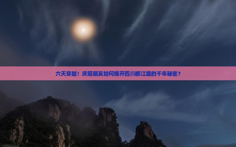 六天穿越！庆阳朋友如何揭开四川都江堰的千年秘密？