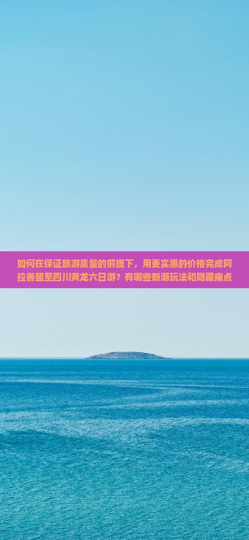 如何在保证旅游质量的前提下，用更实惠的价格完成阿拉善盟至四川黄龙六日游？有哪些新潮玩法和隐藏痛点需注意？