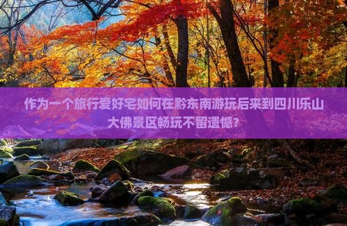 作为一个旅行爱好宅如何在黔东南游玩后来到四川乐山大佛景区畅玩不留遗憾？