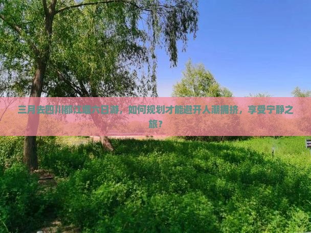 三月去四川都江堰六日游，如何规划才能避开人潮拥挤，享受宁静之旅？