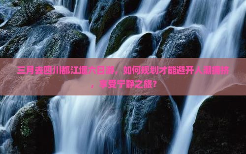 三月去四川都江堰六日游，如何规划才能避开人潮拥挤，享受宁静之旅？