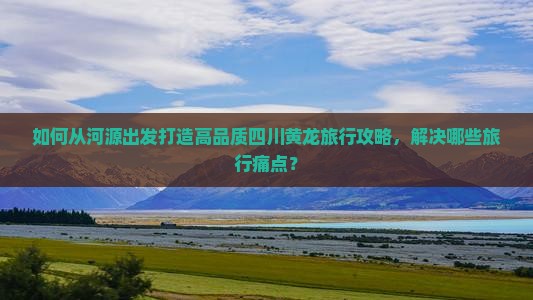 如何从河源出发打造高品质四川黄龙旅行攻略，解决哪些旅行痛点？
