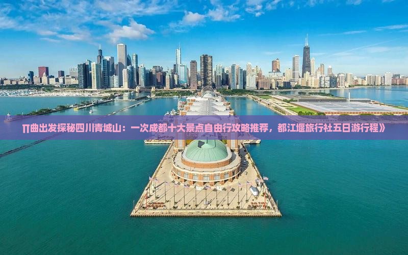 ∏曲出发探秘四川青城山：一次成都十大景点自由行攻略推荐，都江堰旅行社五日游行程》