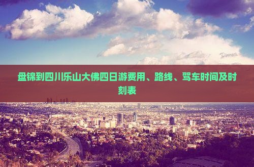 盘锦到四川乐山大佛四日游费用、路线、驾车时间及时刻表