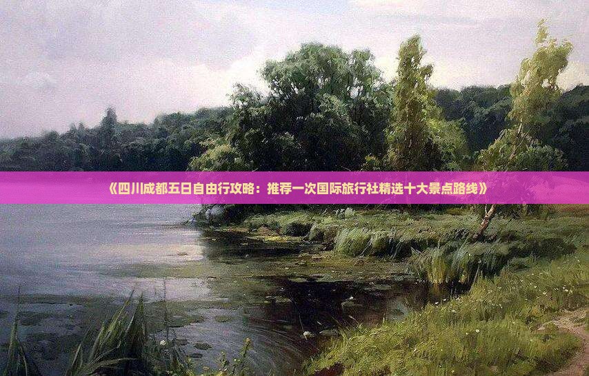 《四川成都五日自由行攻略：推荐一次国际旅行社精选十大景点路线》