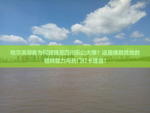 哈尔滨游客为何蜂拥至四川乐山大佛？这座佛教胜地的独特魅力与热门打卡理由！