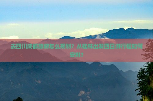 去四川成都旅游怎么规划？从桂林出发四日游行程如何安排？